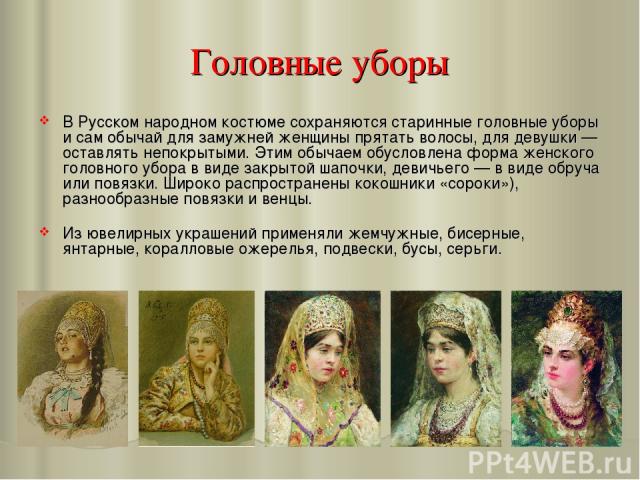 Головные уборы В Русском народном костюме сохраняются старинные головные уборы и сам обычай для замужней женщины прятать волосы, для девушки — оставлять непокрытыми. Этим обычаем обусловлена форма женского головного убора в виде закрытой шапочки, де…