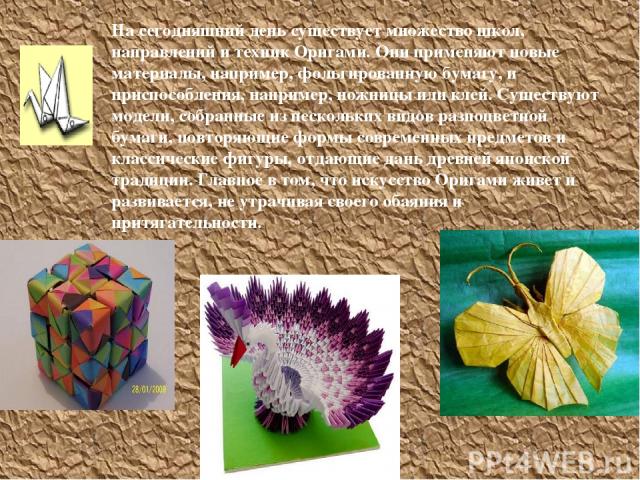 На сегодняшний день существует множество школ, направлений и техник Оригами. Они применяют новые материалы, например, фольгированную бумагу, и приспособления, например, ножницы или клей. Существуют модели, собранные из нескольких видов разноцветной …