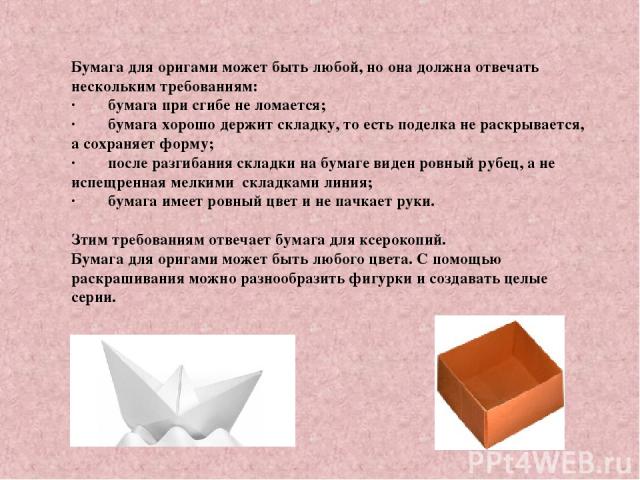 Бумага для оригами может быть любой, но она должна отвечать нескольким требованиям: ·        бумага при сгибе не ломается; ·        бумага хорошо держит складку, то есть поделка не раскрывается, а сохраняет форму; ·        после разгибания складки н…