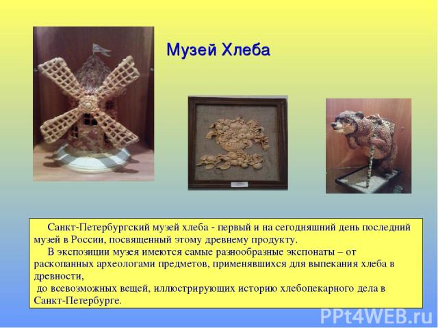 Музей Хлеба Санкт-Петербургский музей хлеба - первый и на сегодняшний день последний музей в России, посвященный этому древнему продукту. В экспозиции музея имеются самые разнообразные экспонаты – от раскопанных археологами предметов, применявшихся …