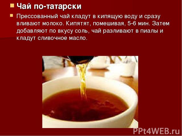 Чай по-татарски Прессованный чай кладут в кипящую воду и сразу вливают молоко. Кипятят, помешивая, 5-6 мин. Затем добавляют по вкусу соль, чай разливают в пиалы и кладут сливочное масло.