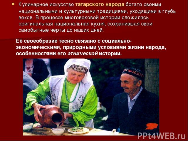 Кулинарное искусство татарского народа богато своими национальными и культурными традициями, уходящими в глубь веков. В процессе многовековой истории сложилась оригинальная национальная кухня, сохранившая свои самобытные черты до наших дней. Её свое…