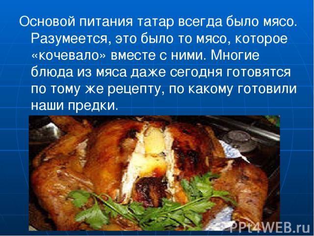 Основой питания татар всегда было мясо. Разумеется, это было то мясо, которое «кочевало» вместе с ними. Многие блюда из мяса даже сегодня готовятся по тому же рецепту, по какому готовили наши предки.