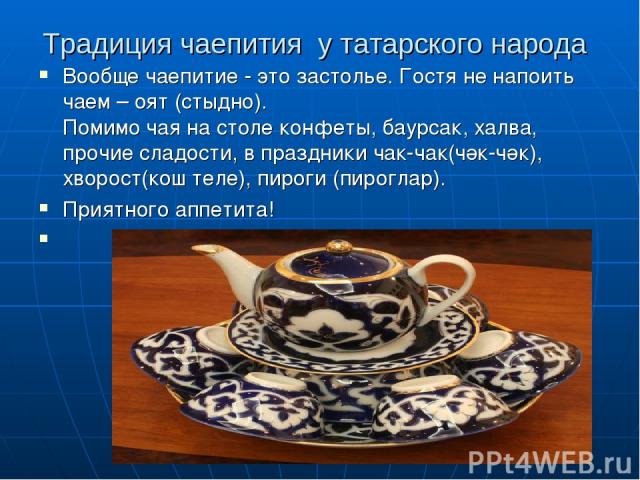 Традиция чаепития у татарского народа Вообще чаепитие - это застолье. Гостя не напоить чаем – оят (стыдно). Помимо чая на столе конфеты, баурсак, халва, прочие сладости, в праздники чак-чак(чәк-чәк), хворост(кош теле), пироги (пироглар). Приятного а…