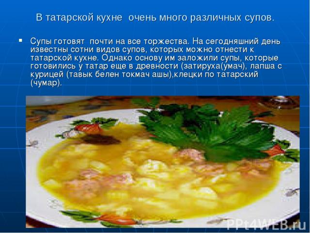 В татарской кухне очень много различных супов. Супы готовят почти на все торжества. На сегодняшний день известны сотни видов супов, которых можно отнести к татарской кухне. Однако основу им заложили супы, которые готовились у татар еще в древности (…