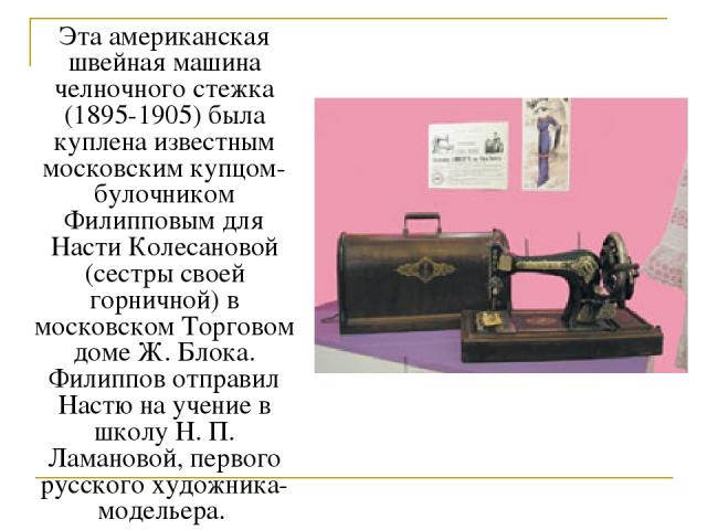 Эта американская швейная машина челночного стежка (1895-1905) была куплена известным московским купцом-булочником Филипповым для Насти Колесановой (сестры своей горничной) в московском Торговом доме Ж. Блока. Филиппов отправил Настю на учение в школ…