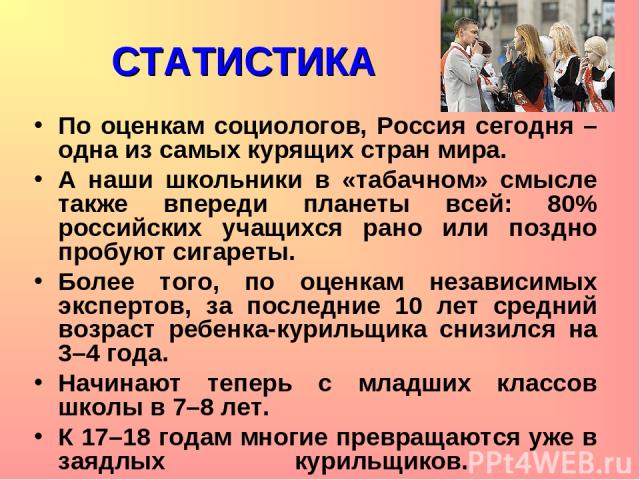 СТАТИСТИКА По оценкам социологов, Россия сегодня – одна из самых курящих стран мира. А наши школьники в «табачном» смысле также впереди планеты всей: 80% российских учащихся рано или поздно пробуют сигареты. Более того, по оценкам независимых экспер…