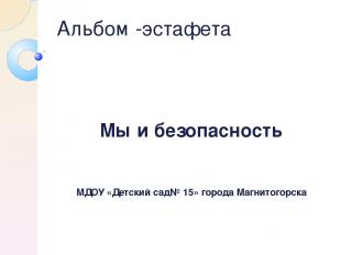 Альбом -эстафета Мы и безопасность МДОУ «Детский сад№ 15» города Магнитогорска