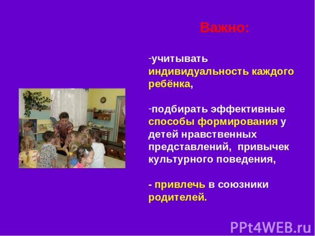 Важно: учитывать индивидуальность каждого ребёнка, подбирать эффективные способы формирования у детей нравственных представлений, привычек культурного поведения, - привлечь в союзники родителей.