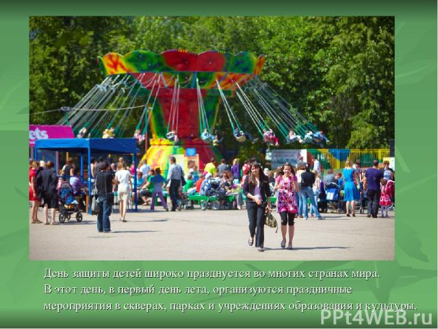 День защиты детей широко празднуется во многих странах мира. В этот день, в первый день лета, организуются праздничные мероприятия в скверах, парках и учреждениях образования и культуры.