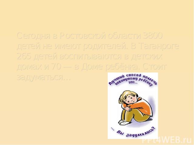 Сегодня в Ростовской области 3800 детей не имеют родителей. В Таганроге 265 детей воспитываются в детских домах и 70 — в Доме ребёнка. Стоит задуматься…