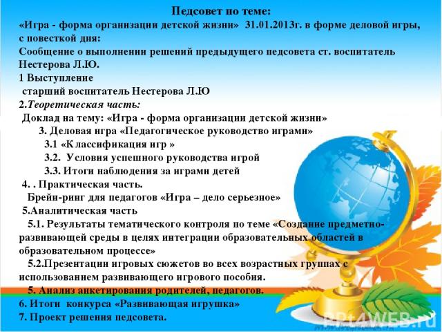 Педсовет по теме: «Игра - форма организации детской жизни» 31.01.2013г. в форме деловой игры, с повесткой дня: Сообщение о выполнении решений предыдущего педсовета ст. воспитатель Нестерова Л.Ю. 1 Выступление старший воспитатель Нестерова Л.Ю 2.Теор…