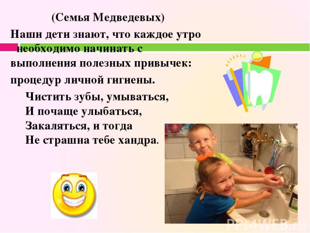 (Семья Медведевых) Наши дети знают, что каждое утро необходимо начинать с выполнения полезных привычек: процедур личной гигиены. Чистить зубы, умываться, И почаще улыбаться, Закаляться, и тогда Не страшна тебе хандра. Наши