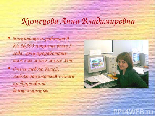 Кузнецова Анна Владимировна Воспитатель,работаю в д/с № 393 пока еще всего 3 года, хочу проработать там еще много-много лет Очень люблю детей, люблю заниматься с ними продуктивной деятельностью