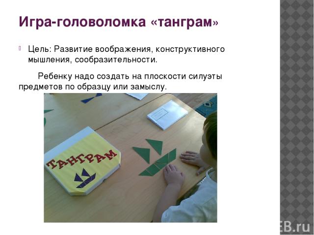 Игра-головоломка «танграм» Цель: Развитие воображения, конструктивного мышления, сообразительности. Ребенку надо создать на плоскости силуэты предметов по образцу или замыслу.