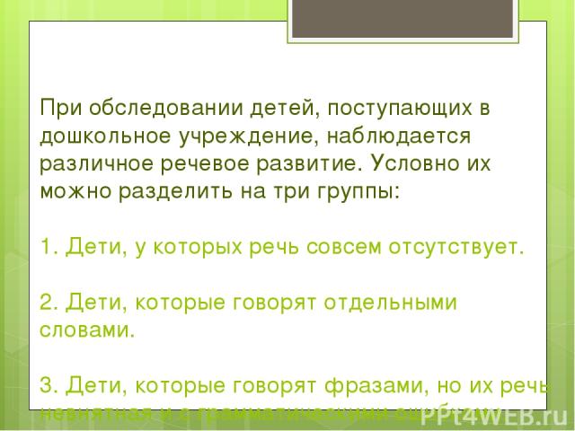 При обследовании детей, поступающих в дошкольное учреждение, наблюдается различное речевое развитие. Условно их можно разделить на три группы: 1. Дети, у которых речь совсем отсутствует. 2. Дети, которые говорят отдельными словами. 3. Дети, которые …