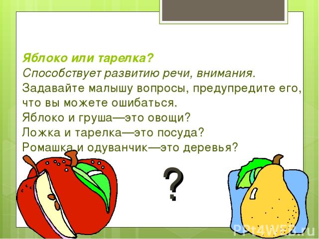 Яблоко или тарелка? Способствует развитию речи, внимания. Задавайте малышу вопросы, предупредите его, что вы можете ошибаться. Яблоко и груша—это овощи? Ложка и тарелка—это посуда? Ромашка и одуванчик—это деревья? ?