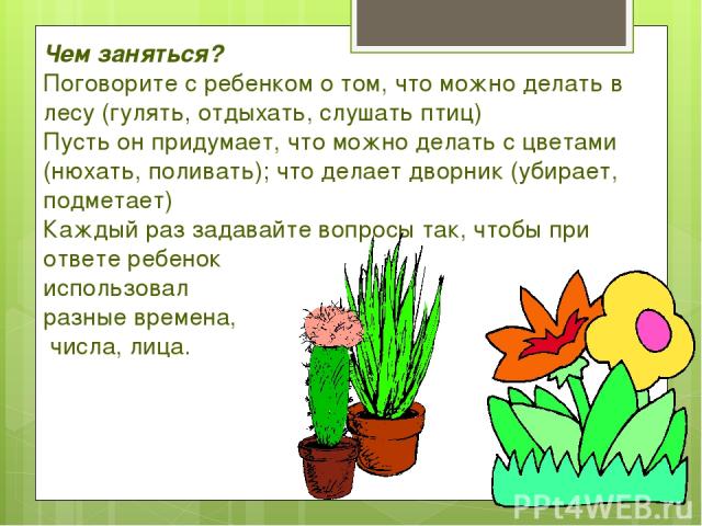 Чем заняться? Поговорите с ребенком о том, что можно делать в лесу (гулять, отдыхать, слушать птиц) Пусть он придумает, что можно делать с цветами (нюхать, поливать); что делает дворник (убирает, подметает) Каждый раз задавайте вопросы так, чтобы пр…