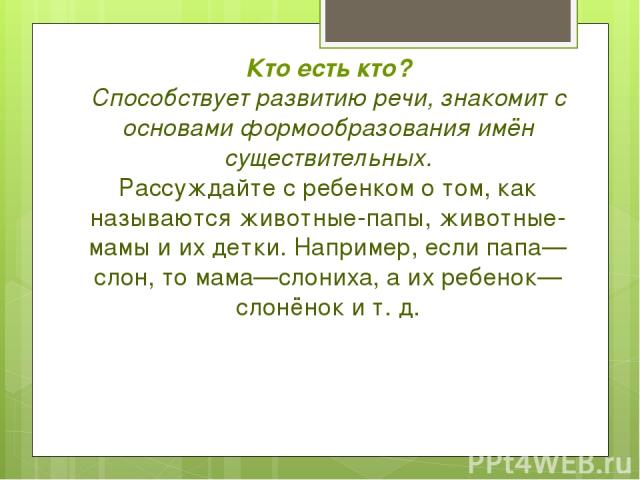 Кто есть кто? Способствует развитию речи, знакомит с основами формообразования имён существительных. Рассуждайте с ребенком о том, как называются животные-папы, животные-мамы и их детки. Например, если папа—слон, то мама—слониха, а их ребенок—слонён…