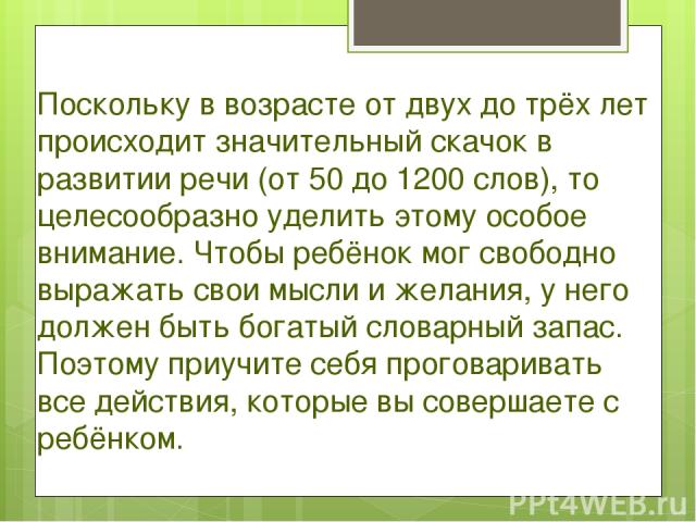 Поскольку в возрасте от двух до трёх лет происходит значительный скачок в развитии речи (от 50 до 1200 слов), то целесообразно уделить этому особое внимание. Чтобы ребёнок мог свободно выражать свои мысли и желания, у него должен быть богатый словар…