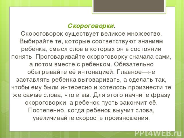 Скороговорки. Скороговорок существует великое множество. Выбирайте те, которые соответствуют знаниям ребенка, смысл слов в которых он в состоянии понять. Проговаривайте скороговорку сначала сами, а потом вместе с ребенком. Обязательно обыгрывайте её…