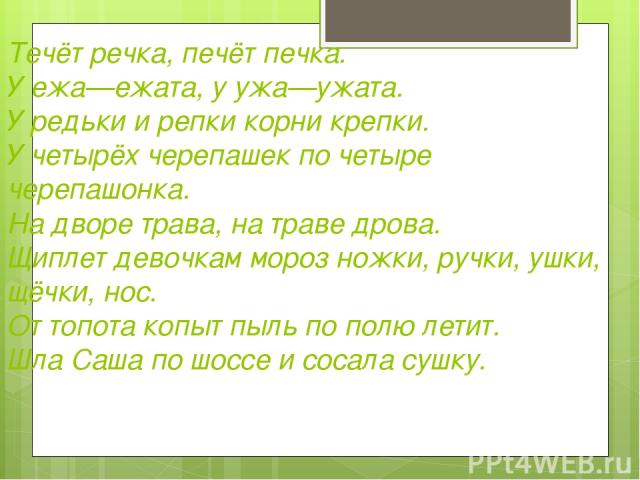 Течёт речка, печёт печка. У ежа—ежата, у ужа—ужата. У редьки и репки корни крепки. У четырёх черепашек по четыре черепашонка. На дворе трава, на траве дрова. Щиплет девочкам мороз ножки, ручки, ушки, щёчки, нос. От топота копыт пыль по полю летит. Ш…