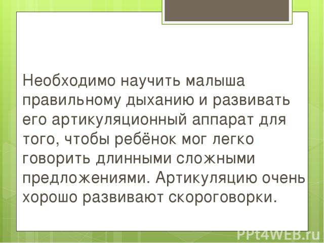 Необходимо научить малыша правильному дыханию и развивать его артикуляционный аппарат для того, чтобы ребёнок мог легко говорить длинными сложными предложениями. Артикуляцию очень хорошо развивают скороговорки.