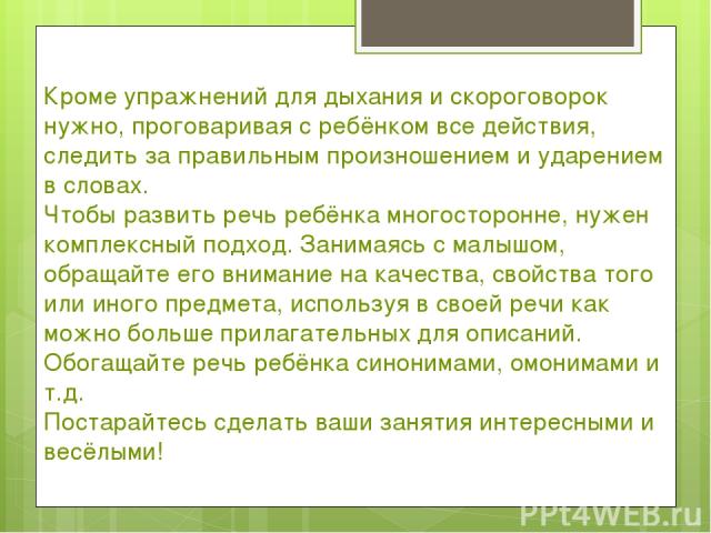 Кроме упражнений для дыхания и скороговорок нужно, проговаривая с ребёнком все действия, следить за правильным произношением и ударением в словах. Чтобы развить речь ребёнка многосторонне, нужен комплексный подход. Занимаясь с малышом, обращайте его…