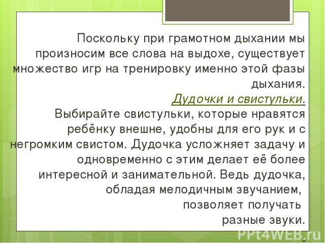 Поскольку при грамотном дыхании мы произносим все слова на выдохе, существует множество игр на тренировку именно этой фазы дыхания. Дудочки и свистульки. Выбирайте свистульки, которые нравятся ребёнку внешне, удобны для его рук и с негромким свистом…