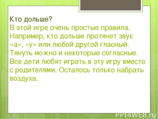 Кто дольше? В этой игре очень простые правила. Например, кто дольше протянет звук «а», «у» или любой другой гласный. Тянуть можно и некоторые согласные. Все дети любят играть в эту игру вместе с родителями. Осталось только набрать воздуха.