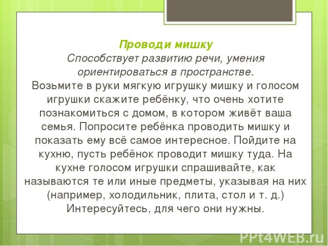 Проводи мишку Способствует развитию речи, умения ориентироваться в пространстве. Возьмите в руки мягкую игрушку мишку и голосом игрушки скажите ребёнку, что очень хотите познакомиться с домом, в котором живёт ваша семья. Попросите ребёнка проводить …