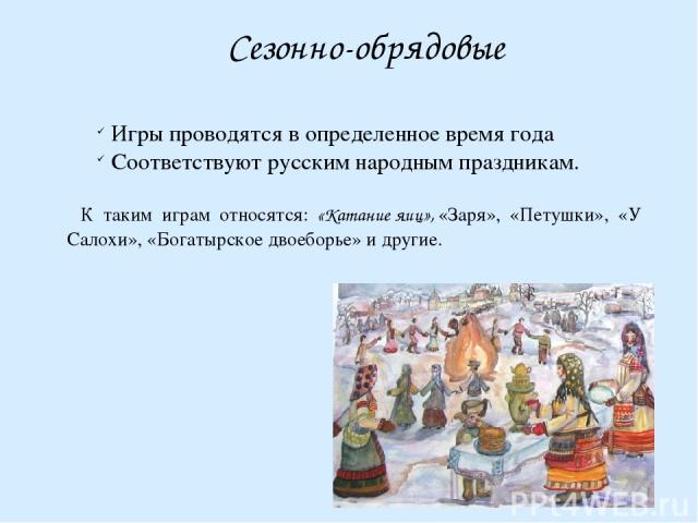 Сезонно-обрядовые Игры проводятся в определенное время года Соответствуют русским народным праздникам. К таким играм относятся: «Катание яиц», «Заря», «Петушки», «У Салохи», «Богатырское двоеборье» и другие.