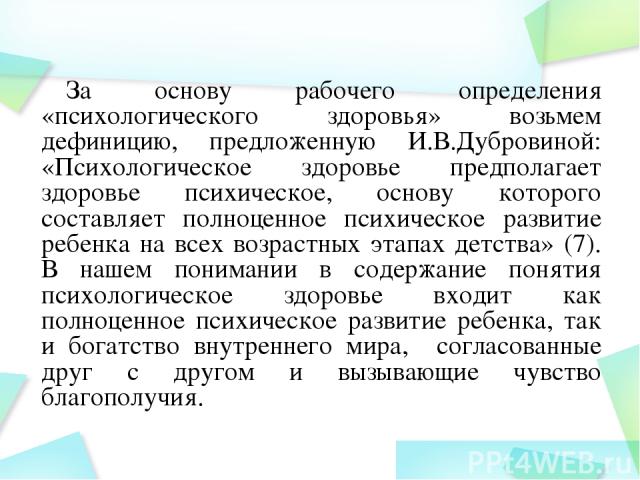 За основу рабочего определения «психологического здоровья» возьмем дефиницию, предложенную И.В.Дубровиной: «Психологическое здоровье предполагает здоровье психическое, основу которого составляет полноценное психическое развитие ребенка на всех возра…