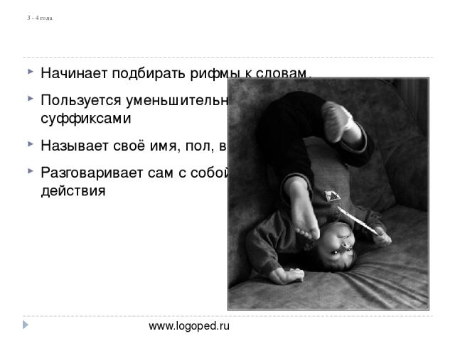 3 - 4 года Начинает подбирать рифмы к словам. Пользуется уменьшительно-ласкательными суффиксами Называет своё имя, пол, возраст Разговаривает сам с собой, комментирует свои действия www.logoped.ru