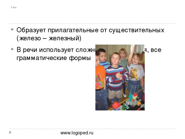 5 лет Образует прилагательные от существительных (железо – железный) В речи использует сложные предложения, все грамматические формы www.logoped.ru