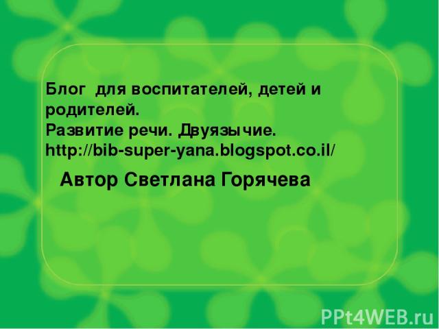 Блог для воспитателей, детей и родителей. Развитие речи. Двуязычие. http://bib-super-yana.blogspot.co.il/ Автор Светлана Горячева