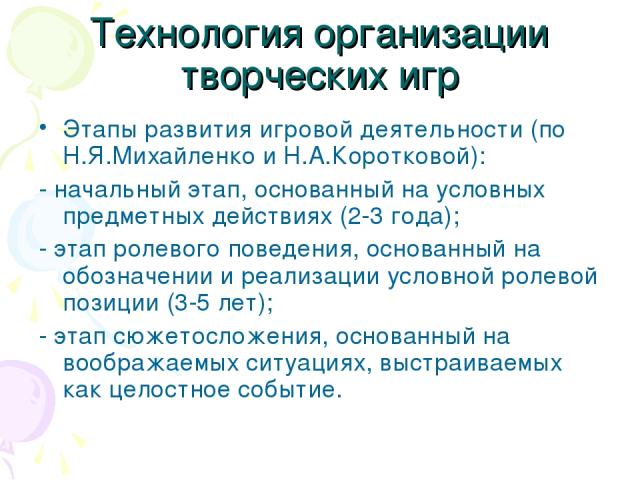 Технология организации творческих игр Этапы развития игровой деятельности (по Н.Я.Михайленко и Н.А.Коротковой): - начальный этап, основанный на условных предметных действиях (2-3 года); - этап ролевого поведения, основанный на обозначении и реализац…
