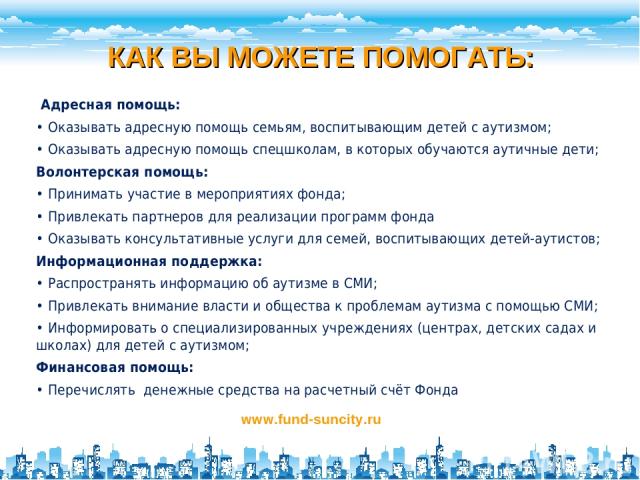 КАК ВЫ МОЖЕТЕ ПОМОГАТЬ: www.fund-suncity.ru Адресная помощь: • Оказывать адресную помощь семьям, воспитывающим детей с аутизмом; • Оказывать адресную помощь спецшколам, в которых обучаются аутичные дети; Волонтерская помощь: • Принимать участие в ме…