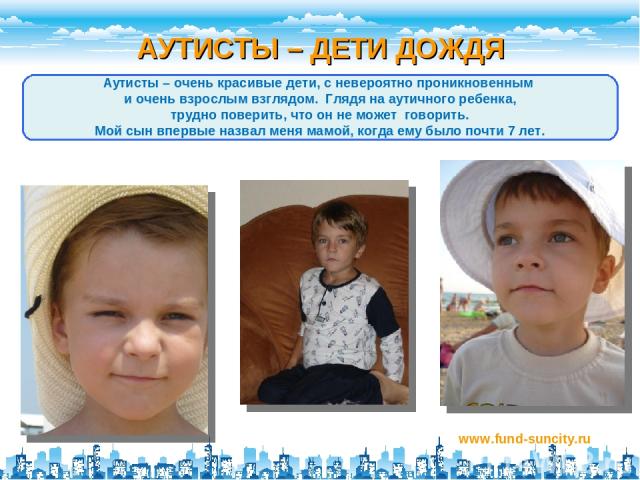 АУТИСТЫ – ДЕТИ ДОЖДЯ www.fund-suncity.ru Аутисты – очень красивые дети, с невероятно проникновенным и очень взрослым взглядом. Глядя на аутичного ребенка, трудно поверить, что он не может говорить. Мой сын впервые назвал меня мамой, когда ему было п…