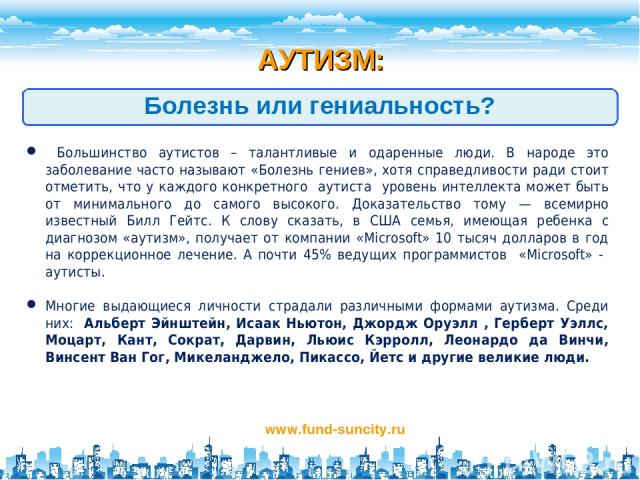 АУТИЗМ: www.fund-suncity.ru Болезнь или гениальность? Большинство аутистов – талантливые и одаренные люди. В народе это заболевание часто называют «Болезнь гениев», хотя справедливости ради стоит отметить, что у каждого конкретного аутиста уровень и…