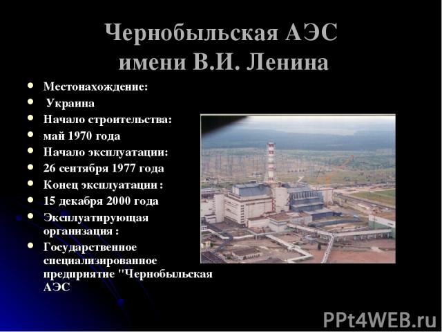 Чернобыльская АЭС имени В.И. Ленина Местонахождение: Украина Начало строительства: май 1970 года Начало эксплуатации: 26 сентября 1977 года Конец эксплуатации : 15 декабря 2000 года Эксплуатирующая организация : Государственное специализированное пр…