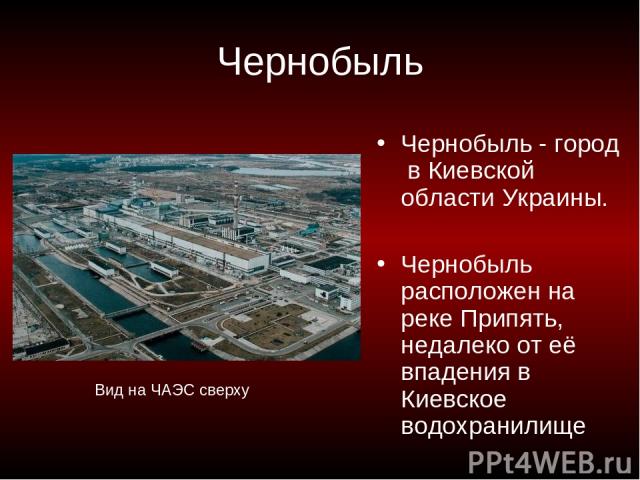 Чернобыль Чернобыль - город в Киевской области Украины. Чернобыль расположен на реке Припять, недалеко от её впадения в Киевское водохранилище Вид на ЧАЭС сверху
