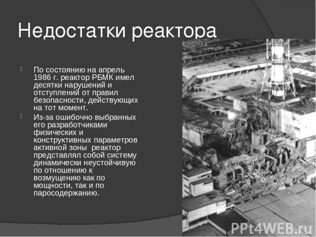 Недостатки реактора По состоянию на апрель 1986 г. реактор РБМК имел десятки нарушений и отступлений от правил безопасности, действующих на тот момент. Из-за ошибочно выбранных его разработчиками физических и конструктивных параметров активной зоны …