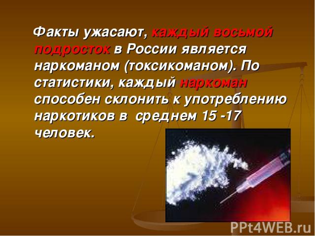 Факты ужасают, каждый восьмой подросток в России является наркоманом (токсикоманом). По статистики, каждый наркоман способен склонить к употреблению наркотиков в среднем 15 -17 человек.