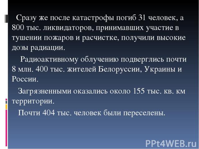 Сразу же после катастрофы погиб 31 человек, а 800 тыс. ликвидаторов, принимавших участие в тушении пожаров и расчистке, получили высокие дозы радиации. Радиоактивному облучению подверглись почти 8 млн. 400 тыс. жителей Белоруссии, Украины и России. …