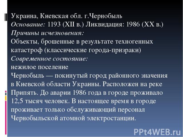 Украина, Киевская обл. г.Чернобыль Основание: 1193 (XII в.) Ликвидация: 1986 (XX в.) Причины исчезновения: Объекты, брошенные в результате техногенных катастроф (классические города-призраки) Современное состояние: нежилое поселение Чернобыль — поки…