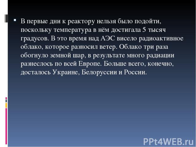 В первые дни к реактору нельзя было подойти, поскольку температура в нём достигала 5 тысяч градусов. В это время над АЭС висело радиоактивное облако, которое разносил ветер. Облако три раза обогнуло земной шар, в результате много радиации разнеслось…