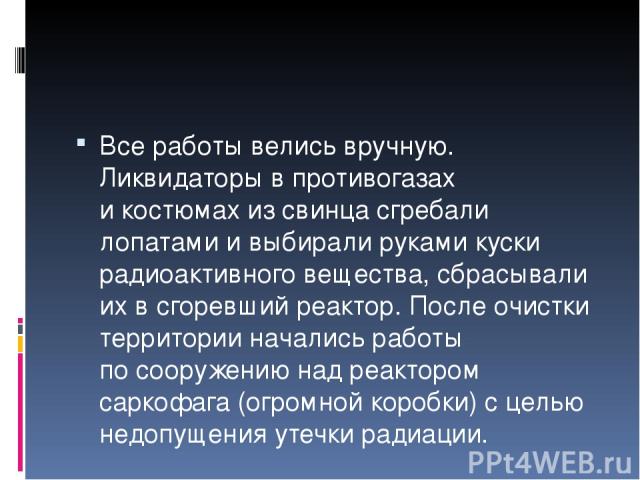 Все работы велись вручную. Ликвидаторы в противогазах и костюмах из свинца сгребали лопатами и выбирали руками куски радиоактивного вещества, сбрасывали их в сгоревший реактор. После очистки территории начались работы по сооружению над реактором сар…