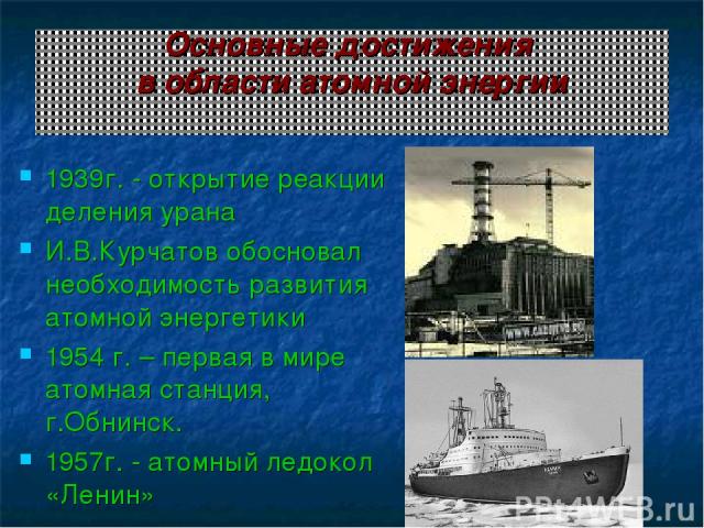 Основные достижения в области атомной энергии 1939г. - открытие реакции деления урана И.В.Курчатов обосновал необходимость развития атомной энергетики 1954 г. – первая в мире атомная станция, г.Обнинск. 1957г. - атомный ледокол «Ленин»