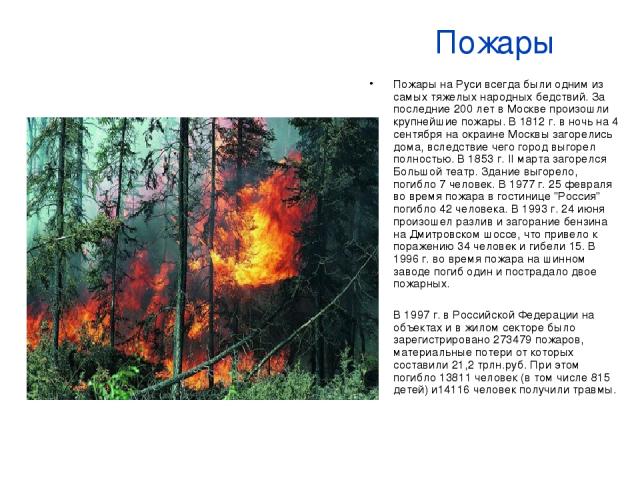 Пожары Пожары на Руси всегда были одним из самых тяжелых народных бедствий. За последние 200 лет в Москве произошли крупнейшие пожары. В 1812 г. в ночь на 4 сентября на окраине Москвы загорелись дома, вследствие чего город выгорел полностью. В 1853 …